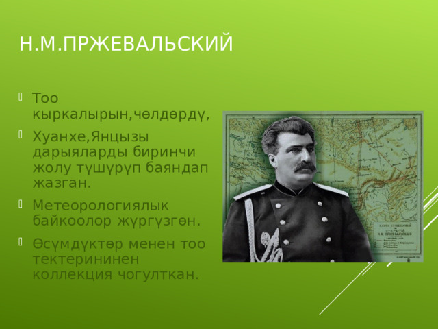 Н.М.ПРЖЕВАЛЬСКИЙ Тоо кыркалырын,чөлдөрдү, Хуанхе,Янцызы дарыяларды биринчи жолу түшүрүп баяндап жазган. Метеорологиялык байкоолор жүргүзгөн. Өсүмдүктөр менен тоо тектерининен коллекция чогулткан. 