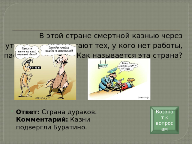 В этой стране смертной казнью через утопление подвергают тех, у кого нет работы, паспорта и жилья. Как называется эта страна?   Возврат к вопросам Ответ:  Страна дураков.  Комментарий:  Казни подвергли Буратино. 