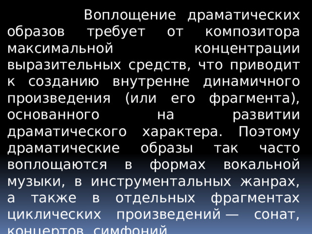  Воплощение драматических образов требует от композитора максимальной концентрации выразительных средств, что приводит к созданию внутренне динамичного произведения (или его фрагмента), основанного на развитии драматического характера. Поэтому драматические образы так часто воплощаются в формах вокальной музыки, в инструментальных жанрах, а также в отдельных фрагментах циклических произведений — сонат, концертов, симфоний. 