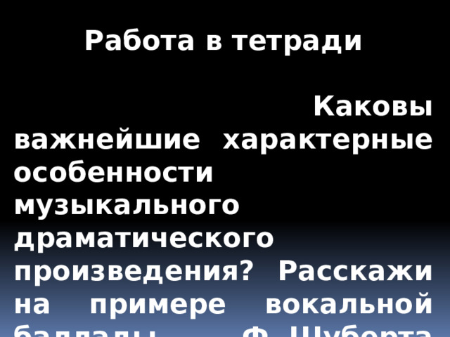 Работа в тетради   Каковы важнейшие характерные особенности музыкального драматического произведения? Расскажи на примере вокальной баллады Ф. Шуберта «Лесной царь». 