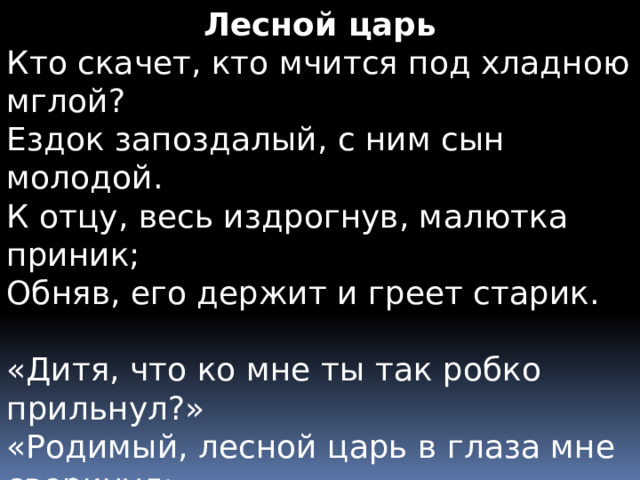 Лесной царь Кто скачет, кто мчится под хладною мглой?  Ездок запоздалый, с ним сын молодой.  К отцу, весь издрогнув, малютка приник;  Обняв, его держит и греет старик. «Дитя, что ко мне ты так робко прильнул?»  «Родимый, лесной царь в глаза мне сверкнул:  Он в тёмной короне, с густой бородой».  «О нет, то белеет туман над водой». 