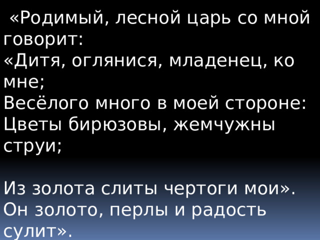  «Родимый, лесной царь со мной говорит: «Дитя, оглянися, младенец, ко мне;  Весёлого много в моей стороне:  Цветы бирюзовы, жемчужны струи;  Из золота слиты чертоги мои». Он золото, перлы и радость сулит».  «О нет, мой младенец, ослышался ты:  То ветер, проснувшись, колыхнул листы». 