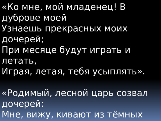 «Ко мне, мой младенец! В дуброве моей  Узнаешь прекрасных моих дочерей;  При месяце будут играть и летать,  Играя, летая, тебя усыплять». «Родимый, лесной царь созвал дочерей:  Мне, вижу, кивают из тёмных ветвей».  «О нет, всё спокойно в ночной глубине:  То вётлы седые стоят в стороне». 