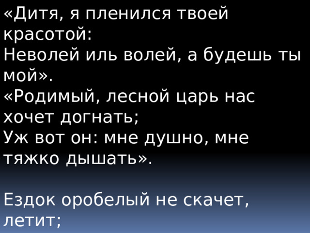 «Дитя, я пленился твоей красотой:  Неволей иль волей, а будешь ты мой».  «Родимый, лесной царь нас хочет догнать;  Уж вот он: мне душно, мне тяжко дышать». Ездок оробелый не скачет, летит;  Младенец тоскует, младенец кричит;  Ездок погоняет, ездок доскакал...  В руках его мёртвый младенец лежал. 
