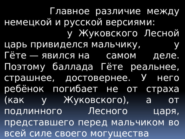  Главное различие между немецкой и русской версиями:  у Жуковского Лесной царь привиделся мальчику, у Гёте — явился на самом деле. Поэтому баллада Гёте реальнее, страшнее, достовернее. У него ребёнок погибает не от страха (как у Жуковского), а от подлинного Лесного царя, представшего перед мальчиком во всей силе своего могущества 