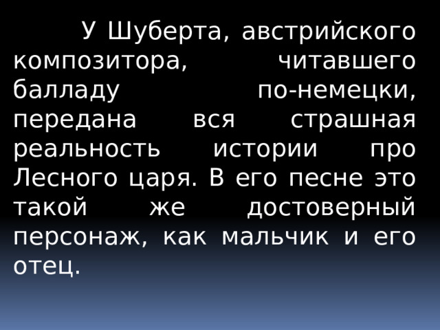  У Шуберта, австрийского композитора, читавшего балладу по-немецки, передана вся страшная реальность истории про Лесного царя. В его песне это такой же достоверный персонаж, как мальчик и его отец. 