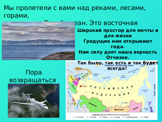 Мы пролетели с вами над реками, лесами, горами, а впереди – Тихий океан. Это восточная граница России. Широкий простор для мечты и для жизни Грядущие нам открывают года. Нам силу дает наша верность Отчизне. Так было, так есть и так будет всегда! Пора возвращаться обратно! 