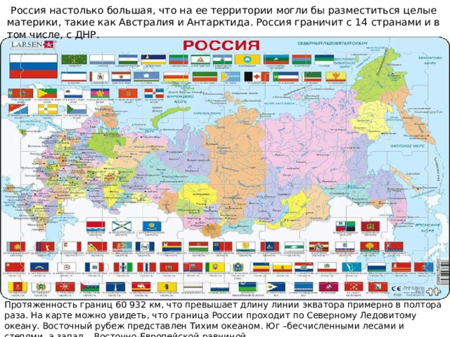  Россия настолько большая, что на ее территории могли бы разместиться целые материки, такие как Австралия и Антарктида. Россия граничит с 14 странами и в том числе, с ДНР. Протяженность границ 60 932 км, что превышает длину линии экватора примерно в полтора раза. На карте можно увидеть, что граница России проходит по Северному Ледовитому океану. Восточный рубеж представлен Тихим океаном. Юг –бесчисленными лесами и степями, а запад – Восточно-Европейской равниной. 