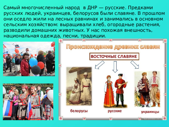 Самый многочисленный народ в ДНР — русские . Предками русских людей, украинцев, белорусов были славяне. В прошлом они оседло жили на лесных равнинах и занимались в основном сельским хозяйством: выращивали хлеб, огородные растения, разводили домашних животных. У нас похожая внешность, национальная одежда, песни, традиции. 