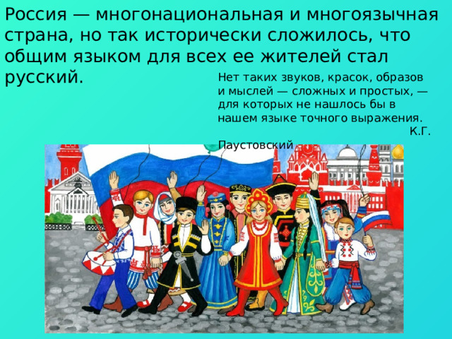 Россия — многонациональная и многоязычная страна, но так исторически сложилось, что общим языком для всех ее жителей стал русский. Нет таких звуков, красок, образов и мыслей — сложных и простых, — для которых не нашлось бы в нашем языке точного выражения.  К.Г. Паустовский 