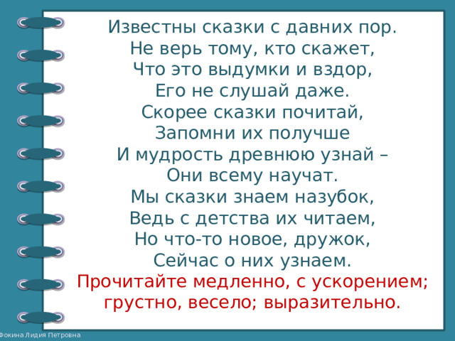 Известны сказки с давних пор. Не верь тому, кто скажет, Что это выдумки и вздор, Его не слушай даже. Скорее сказки почитай, Запомни их получше И мудрость древнюю узнай – Они всему научат. Мы сказки знаем назубок, Ведь с детства их читаем, Но что-то новое, дружок, Сейчас о них узнаем. Прочитайте медленно, с ускорением; грустно, весело; выразительно. 