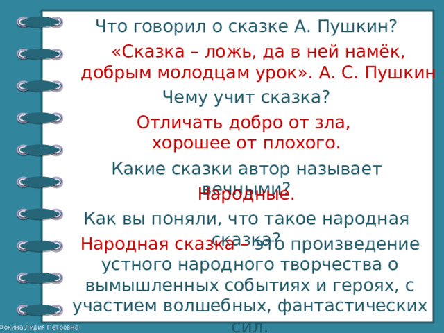 Что говорил о сказке А. Пушкин? «Сказка – ложь, да в ней намёк, добрым молодцам урок». А. С. Пушкин Чему учит сказка? Отличать добро от зла, хорошее от плохого. Какие сказки автор называет вечными? Народные. Как вы поняли, что такое народная сказка? Народная сказка – это произведение устного народного творчества о вымышленных событиях и героях, с участием волшебных, фантастических сил. 