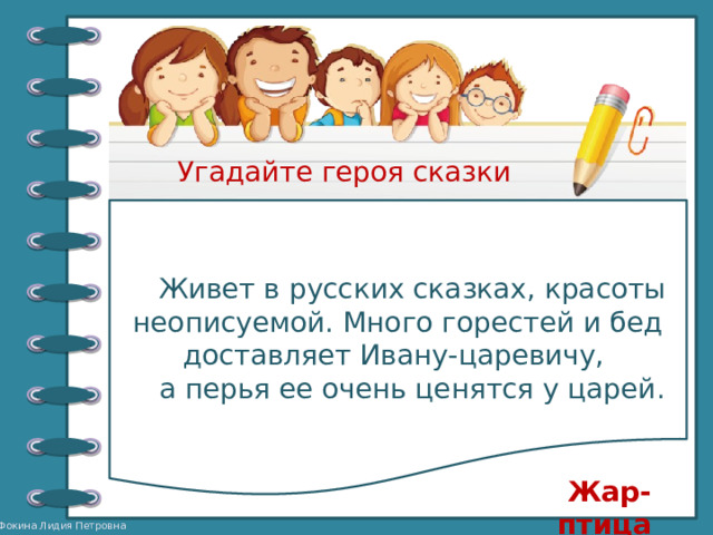 Угадайте героя сказки Живет в русских сказках, красоты неописуемой. Много горестей и бед доставляет Ивану-царевичу, а перья ее очень ценятся у царей. Жар-птица 