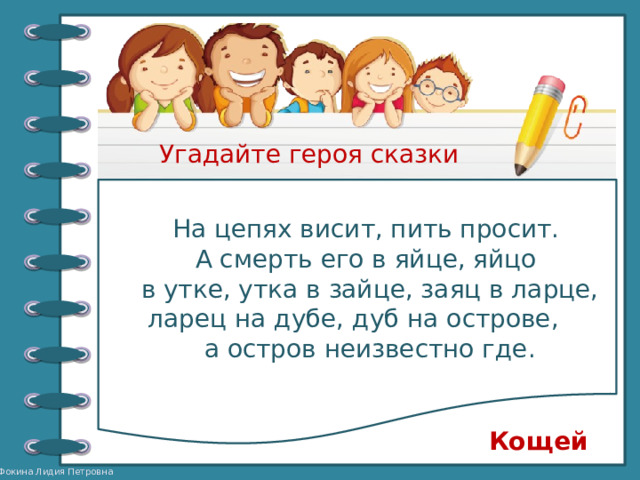 Угадайте героя сказки На цепях висит, пить просит. А смерть его в яйце, яйцо в утке, утка в зайце, заяц в ларце, ларец на дубе, дуб на острове, а остров неизвестно где. Кощей 