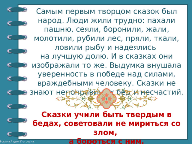 Самым первым творцом сказок был народ. Люди жили трудно: пахали пашню, сеяли, боронили, жали, молотили, рубили лес, пряли, ткали, ловили рыбу и надеялись на лучшую долю. И в сказках они изображали то же. Выдумка внушала уверенность в победе над силами, враждебными человеку. Сказки не знают непоправимых бед и несчастий. Сказки учили быть твердым в бедах, советовали не мириться со злом, а бороться с ним. 