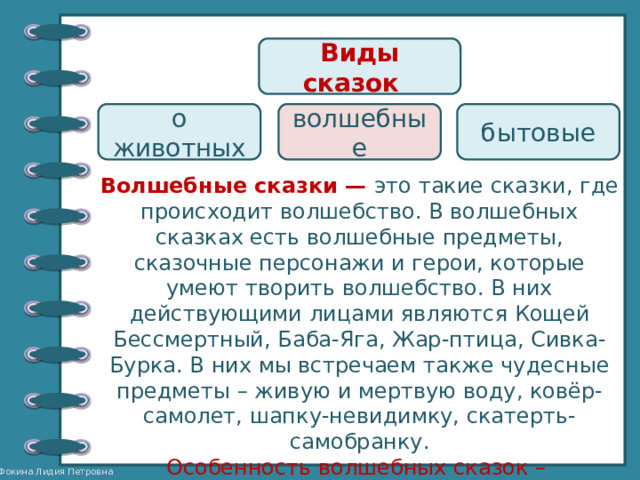 Виды сказок  о животных волшебные бытовые Волшебные сказки — это такие сказки, где происходит волшебство. В волшебных сказках есть волшебные предметы, сказочные персонажи и герои, которые умеют творить волшебство. В них действующими лицами являются Кощей Бессмертный, Баба-Яга, Жар-птица, Сивка-Бурка. В них мы встречаем также чудесные предметы – живую и мертвую воду, ковёр-самолет, шапку-невидимку, скатерть-самобранку. Особенность волшебных сказок – троекратность повторения чего-либо. 