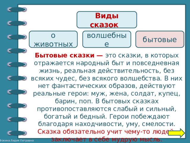 Виды сказок  о животных волшебные бытовые Бытовые сказки — это сказки, в которых отражается народный быт и повседневная жизнь, реальная действительность, без всяких чудес, без всякого волшебства. В них нет фантастических образов, действуют реальные герои: муж, жена, солдат, купец, барин, поп. В бытовых сказках противопоставляются слабый и сильный, богатый и бедный. Герои побеждают благодаря находчивости, уму, смелости. Сказка обязательно учит чему-то людей, заключает в себе мудрую мысль. 