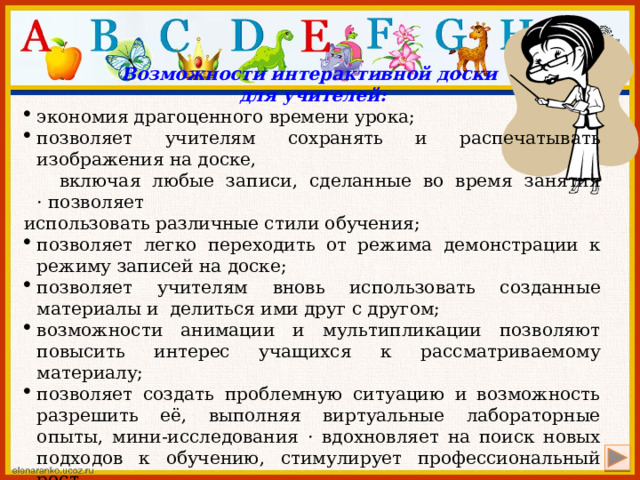 Возможности интерактивной доски для учителей: экономия драгоценного времени урока; позволяет учителям сохранять и распечатывать изображения на доске,  включая любые записи, сделанные во время занятия · позволяет использовать различные стили обучения; позволяет легко переходить от режима демонстрации к режиму записей на доске; позволяет учителям вновь использовать созданные материалы и  делиться ими друг с другом; возможности анимации и мультипликации позволяют повысить интерес учащихся к рассматриваемому материалу; позволяет создать проблемную ситуацию и возможность разрешить её, выполняя виртуальные лабораторные опыты, мини-исследования · вдохновляет на поиск новых подходов к обучению, стимулирует профессиональный рост. 