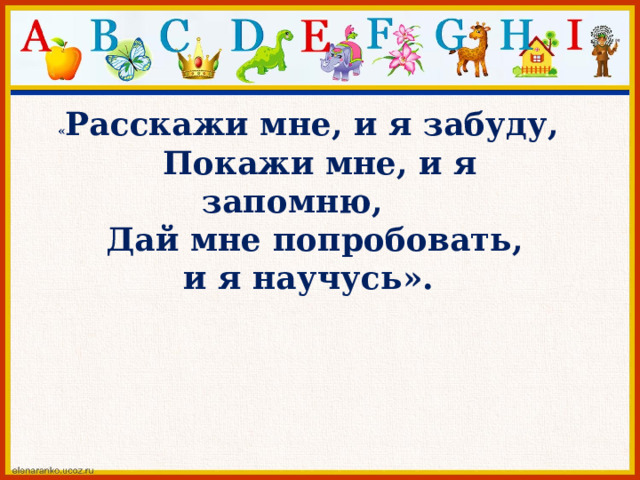 « Расскажи мне, и я забуду,  Покажи мне, и я запомню,  Дай мне попробовать, и я научусь». 