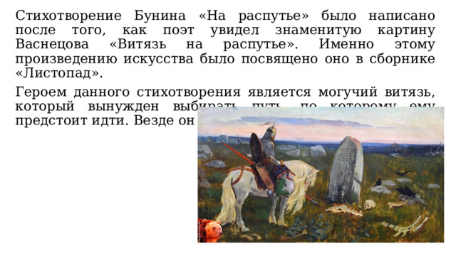 Стихотворение Бунина «На распутье» было написано после того, как поэт увидел знаменитую картину Васнецова «Витязь на распутье». Именно этому произведению искусства было посвящено оно в сборнике «Листопад». Героем данного стихотворения является могучий витязь, который вынужден выбирать путь, по которому ему предстоит идти. Везде он встретит неминуемую смерть. 