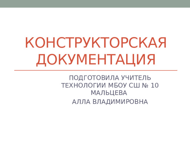 КОНСТРУКТОРСКАЯ ДОКУМЕНТАЦИЯ ПОДГОТОВИЛА УЧИТЕЛЬ ТЕХНОЛОГИИ МБОУ СШ № 10 МАЛЬЦЕВА АЛЛА ВЛАДИМИРОВНА 