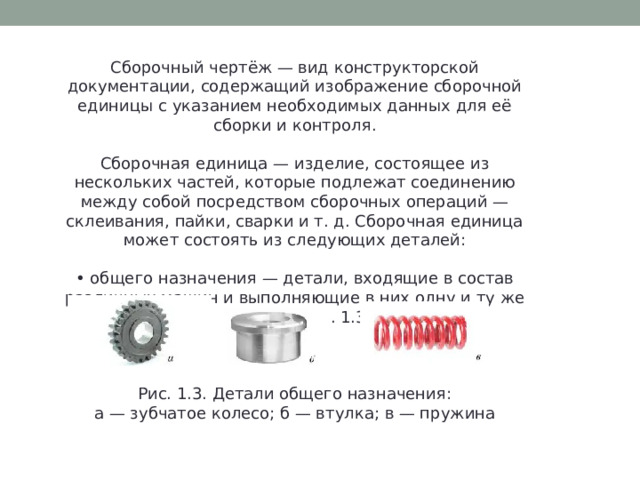 Сборочный чертёж — вид конструкторской документации, содержащий изображение сборочной единицы с указанием необходимых данных для её сборки и контроля. Сборочная единица — изделие, состоящее из нескольких частей, которые подлежат соединению между собой посредством сборочных операций — склеивания, пайки, сварки и т. д. Сборочная единица может состоять из следующих деталей: • общего назначения — детали, входящие в состав различных машин и выполняющие в них одну и ту же функцию (рис. 1.3); Рис. 1.3. Детали общего назначения: а — зубчатое колесо; б — втулка; в — пружина 