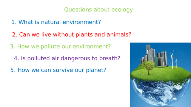 Questions about ecology 1. What is natural environment? 2. Can we live without plants and animals? 3. How we pollute our environment? 4. Is polluted air dangerous to breath? 5. How we can survive our planet? 