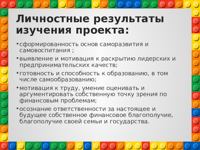 Личностные результаты изучения проекта: сформированность основ саморазвития и самовоспитания ; выявление и мотивация к раскрытию лидерских и предпринимательских качеств; готовность и способность к образованию, в том числе самообразованию; мотивация к труду, умение оценивать и аргументировать собственную точку зрения по финансовым проблемам; осознание ответственности за настоящее и будущее собственное финансовое благополучие, благополучие своей семьи и государства. 