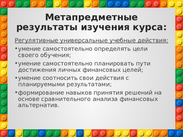 Метапредметные результаты изучения курса: Регулятивные универсальные учебные действия: умение самостоятельно определять цели своего обучения; умение самостоятельно планировать пути достижения личных финансовых целей; умение соотносить свои действия с планируемыми результатами; формирование навыков принятия решений на основе сравнительного анализа финансовых альтернатив. 