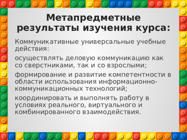 Метапредметные результаты изучения курса: Коммуникативные универсальные учебные действия: осуществлять деловую коммуникацию как со сверстниками, так и со взрослыми; формирование и развитие компетентности в области использования информационно-коммуникационных технологий; координировать и выполнять работу в условиях реального, виртуального и комбинированного взаимодействия. 