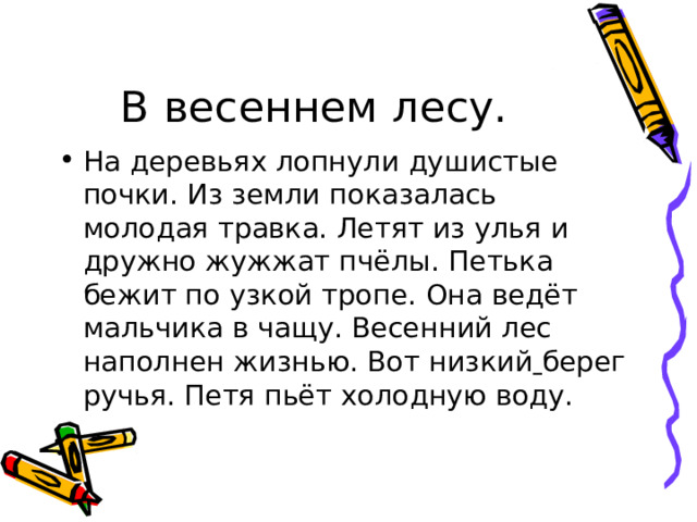 В весеннем лесу. На деревьях лопнули душистые  почки. Из земли показалась молодая травка. Летят из улья и дружно жужжат пчёлы. Петька бежит по узкой тропе. Она ведёт мальчика в чащу. Весенний лес наполнен жизнью. Вот низкий  берег ручья. Петя пьёт холодную воду. 