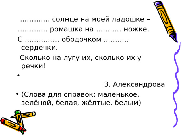 ………… . солнце на моей ладошке – ………… . ромашка на ……….. ножке.  С …………… ободочком ……….. сердечки.  Сколько на лугу их, сколько их у речки!  З. Александрова (Слова для справок: маленькое, зелёной, белая, жёлтые, белым) 