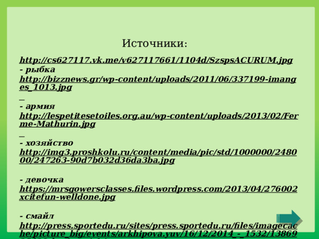 Источники: http://cs627117.vk.me/v627117661/1104d/SzspsACURUM.jpg  - рыбка http://bizznews.gr/wp-content/uploads/2011/06/337199-imanges_1013.jpg  - армия http://lespetitesetoiles.org.au/wp-content/uploads/2013/02/Ferme-Mathurin.jpg  - хозяйство http://img3.proshkolu.ru/content/media/pic/std/1000000/248000/247263-90d7b032d36da3ba.jpg  - девочка https://mrsgowersclasses.files.wordpress.com/2013/04/276002xcitefun-welldone.jpg  - смайл http://press.sportedu.ru/sites/press.sportedu.ru/files/imagecache/picture_big/events/arkhipova.yuv/16/12/2014_-_1532/1386925438_bezimeni-1.jpg  - спорт http://clubvinyl.ru/wp-content/uploads/2015/08/0_7e0e7_b000d466_L-300x203.png  - сова 