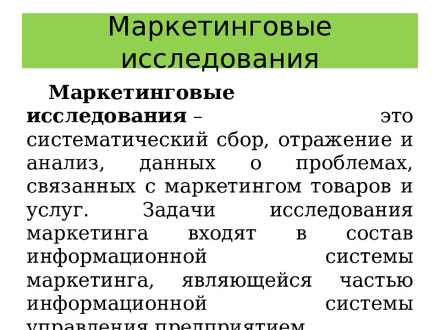 Маркетинговые исследования Маркетинговые исследования  – это систематический сбор, отражение и анализ, данных о проблемах, связанных с маркетингом товаров и услуг. Задачи исследования маркетинга входят в состав информационной системы маркетинга, являющейся частью информационной системы управления предприятием. 