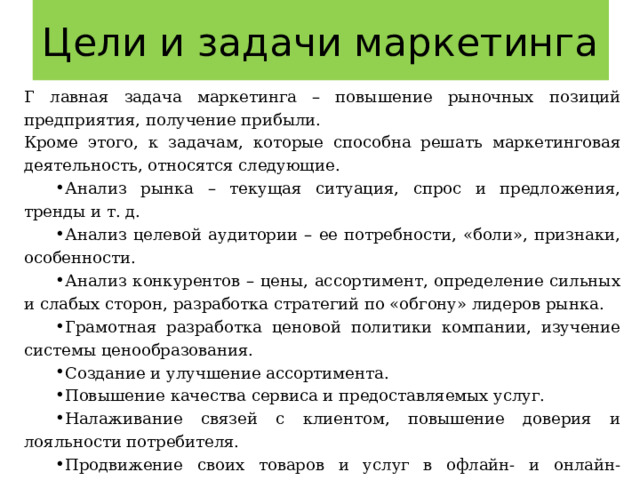 Цели и задачи маркетинга Г лавная задача маркетинга – повышение рыночных позиций предприятия, получение прибыли. Кроме этого, к задачам, которые способна решать маркетинговая деятельность, относятся следующие. Анализ рынка – текущая ситуация, спрос и предложения, тренды и т. д. Анализ целевой аудитории – ее потребности, «боли», признаки, особенности. Анализ конкурентов – цены, ассортимент, определение сильных и слабых сторон, разработка стратегий по «обгону» лидеров рынка. Грамотная разработка ценовой политики компании, изучение системы ценообразования. Создание и улучшение ассортимента. Повышение качества сервиса и предоставляемых услуг. Налаживание связей с клиентом, повышение доверия и лояльности потребителя. Продвижение своих товаров и услуг в офлайн- и онлайн-пространстве. Повышение узнаваемости бренда, деловой репутации и имиджа. Повышение конверсионных показателей компании. Увеличение объемов производства, продаж. 