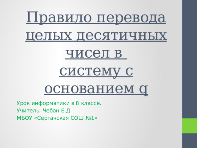 Правило перевода целых десятичных чисел в  систему с основанием q Урок информатики в 8 классе. Учитель: Чебан Е.Д МБОУ «Сергачская СОШ №1» 