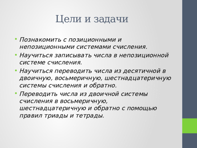 Цели и задачи Познакомить с позиционными и непозиционными системами счисления. Научиться записывать числа в непозиционной системе счисления. Научиться переводить числа из десятичной в двоичную, восьмеричную, шестнадцатеричную системы счисления и обратно. Переводить числа из двоичной системы счисления в восьмеричную, шестнадцатеричную и обратно с помощью правил триады и тетрады. 