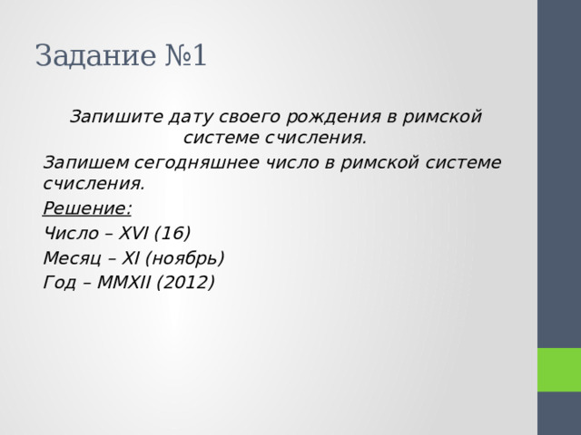 Задание №1 Запишите дату своего рождения в римской системе счисления. Запишем сегодняшнее число в римской системе счисления. Решение: Число – ΧVI (16) Месяц – ΧI (ноябрь) Год – MMΧII (2012) 