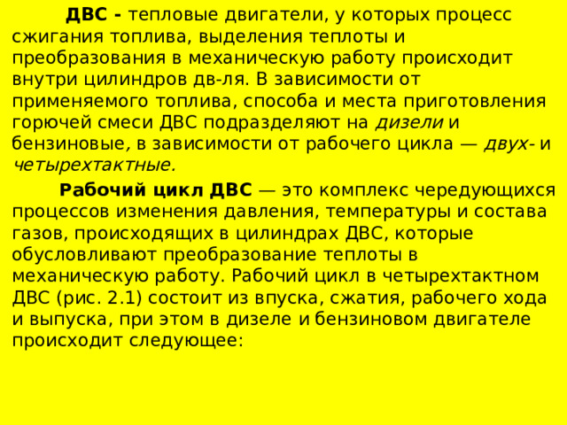  ДВС - тепловые двигатели, у которых процесс сжигания топлива, выделения теплоты и преобразования в механическую работу происходит внутри цилиндров дв-ля. В зависимости от применяемого топлива, способа и места приготовления горючей смеси ДВС подразделяют на дизели и бензиновые , в зависимости от рабочего цикла — двух- и четырехтактные.  Рабочий цикл ДВС — это комплекс чередующихся процессов изменения давления, температуры и состава газов, происходящих в цилиндрах ДВС, которые обусловливают преобразование теплоты в механическую работу. Рабочий цикл в четырехтактном ДВС (рис. 2.1) состоит из впуска, сжатия, рабочего хода и выпуска, при этом в дизеле и бензиновом двигателе происходит следующее: 