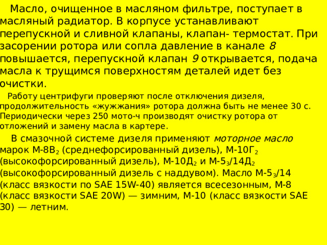  Масло, очищенное в масляном фильтре, поступает в масляный радиатор. В корпусе устанавливают перепускной и сливной клапаны, клапан- термостат. При засорении ротора или сопла давление в канале 8 повышается, перепускной клапан 9 открывается, подача масла к трущимся поверхностям деталей идет без очистки.  Работу центрифуги проверяют после отключения дизеля, продолжительность «жужжания» ротора должна быть не менее 30 с. Периодически через 250 мото-ч производят очистку ротора от отложений и замену масла в картере.  В смазочной системе дизеля применяют моторное масло марок М-8В 2 (среднефорсированный дизель), М-10Г 2 (высокофорсированный дизель), М-10Д 2 и М-5 3 /14Д 2 (высокофорсированный дизель с наддувом). Масло М-5 3 /14 (класс вязкости по SAE 15W-40) является всесезонным, М-8 (класс вязкости SAE 20W) — зимним, М-10 (класс вязкости SAE 30) — летним. 