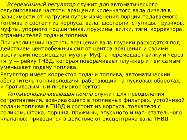  Всережимный регулятор служит для автоматического регулирования час­тоты вращения коленчатого вала дизеля в зависимости от нагрузки путем изменения порции подаваемого топлива и состоит из корпуса, вала, шестерни, ступицы, грузиков, муфты, упорного подшипника, пружины, вилки, тяги, корректора, ограничителей подачи топлива. При увеличении частоты вращения вала грузики расходятся под действием центробежных сил от центра вращения и своими выступами перемещают муфту. Муфта перемещает вилку и через тягу — рейку ТНВД, которая поворачивает плунжер и тем самым уменьшает подачу топлива. Регулятор имеет корректор подачи топлива, автоматический обогатитель топливоподачи, работающий на пусковых оборотах, и противодымный пневмокорректор.  Топливоподкачивающая помпа служит для преодоления сопротивления, возникающего в топливных фильтрах, устойчивой подачи топлива в ТНВД и состоит из корпуса, толкателя с роликом, штока, поршня, пружины, впускного и нагнетательного клапанов; приводится в действие от эксцентрика вала ТНВД.  