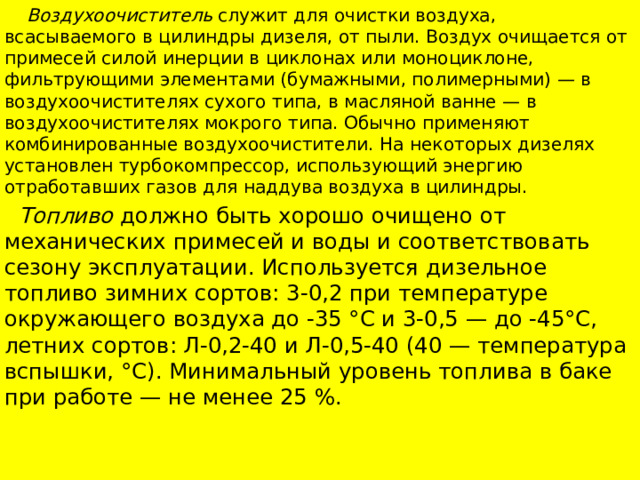  Воздухоочиститель служит для очистки воздуха, всасываемого в цилиндры дизеля, от пыли. Воздух очищается от примесей силой инерции в циклонах или моноциклоне, фильтрующими элементами (бумажными, полимерными) — в воздухоочистителях сухого типа, в масляной ванне — в воздухоочистителях мокрого типа. Обычно применяют комбинированные воздухоочистители. На некоторых дизелях установлен турбокомпрессор, использующий энергию отработавших газов для наддува воздуха в цилиндры.  Топливо должно быть хорошо очищено от механических примесей и воды и соответствовать сезону эксплуатации. Используется дизельное топливо зимних сортов: 3-0,2 при температуре окружающего воздуха до -35 °С и 3-0,5 — до -45°С, летних сортов: Л-0,2-40 и Л-0,5-40 (40 — температура вспышки, °С). Минимальный уровень топлива в баке при работе — не менее 25 %. 