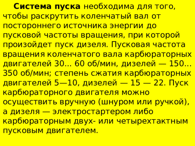  Система пуска необходима для того, чтобы раскрутить коленчатый вал от постороннего источника энергии до пусковой частоты вращения, при которой произойдет пуск дизеля. Пусковая частота вращения коленчатого вала карбюраторных двигателей 30... 60 об/мин, дизелей — 150... 350 об/мин; степень сжатия карбюраторных двигателей 5—10, дизелей — 15 — 22. Пуск карбюраторного двигателя можно осуществить вручную (шнуром или ручкой), а дизеля — электростартером либо карбюраторным двух- или четы­рехтактным пусковым двигателем. 