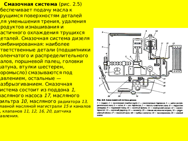  Смазочная система (рис. 2.5) обеспечивает подачу масла к трущимся поверхностям деталей для уменьшения трения, удаления продуктов изнашивания и частичного охлаждения трущихся деталей. Смазочная система дизеля комбинированная: наиболее ответственные детали (подшипники коленчатого и распределительного валов, поршневой палец, головки шатуна, втулки шестерен, коромысло) смазываются под давлением, остальные — разбрызгиванием. Смазочная система состоит из поддона 1, масляного насоса 17, масляного фильтра 10, масляного радиатора 13, главной масляной магистрали 15 и каналов 5, клапанов 11, 12, 16, 20, датчика давления. 