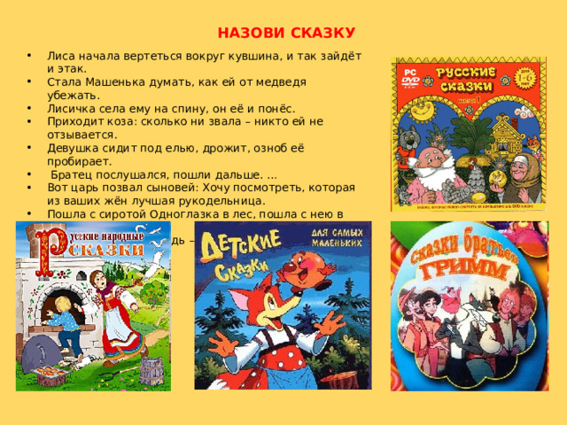 НАЗОВИ СКАЗКУ Лиса начала вертеться вокруг кувшина, и так зайдёт и этак. Стала Машенька думать, как ей от медведя убежать. Лисичка села ему на спину, он её и понёс. Приходит коза: сколько ни звала – никто ей не отзывается. Девушка сидит под елью, дрожит, озноб её пробирает.  Братец послушался, пошли дальше. … Вот царь позвал сыновей: Хочу посмотреть, которая из ваших жён лучшая рукодельница. Пошла с сиротой Одноглазка в лес, пошла с нею в поле. Пришла девочка, глядь – братца нет! 