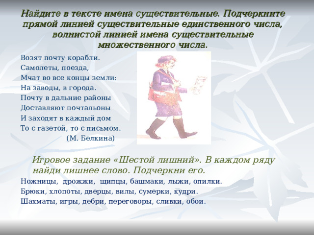 Найдите в тексте имена существительные. Подчеркните прямой линией существительные единственного числа, волнистой линией имена существительные множественного числа. Возят почту корабли. Самолеты, поезда, Мчат во все концы земли: На заводы, в города. Почту в дальние районы Доставляют почтальоны И заходят в каждый дом То с газетой, то с письмом.  (М. Белкина)  Игровое задание «Шестой лишний». В каждом ряду найди лишнее слово. Подчеркни его. Ножницы, дрожжи, щипцы, башмаки, лыжи, опилки. Брюки, хлопоты, дверцы, вилы, сумерки, кудри. Шахматы, игры, дебри, переговоры, сливки, обои.   