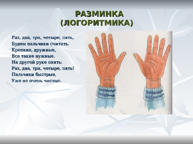  РАЗМИНКА  (ЛОГОРИТМИКА) Раз, два, три, четыре, пять, Будем пальчики считать. Крепкие, дружные, Все такие нужные. На другой руке опять: Раз, два, три, четыре, пять! Пальчики быстрые, Уже не очень чистые. 