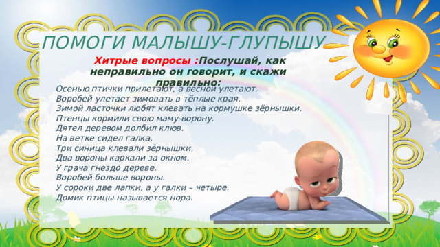 Помоги Малышу-Глупышу  Хитрые вопросы : Послушай, как неправильно он говорит, и скажи правильно: Осенью птички прилетают, а весной улетают. Воробей улетает зимовать в тёплые края. Зимой ласточки любят клевать на кормушке зёрнышки. Птенцы кормили свою маму-ворону. Дятел деревом долбил клюв. На ветке сидел галка. Три синица клевали зёрнышки. Два вороны каркали за окном. У грача гнездо дереве. Воробей больше вороны. У сороки две лапки, а у галки – четыре. Домик птицы называется нора. 