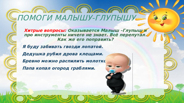 Помоги Малышу-Глупышу Хитрые вопросы: Оказывается Малыш –Глупыш и про инструменты ничего не знает. Всё перепутал. Как же его поправить? Я буду забивать гвозди лопатой. Дедушка рубил дрова клещами. Бревно можно распилить молотком. Папа копал огород граблями. 