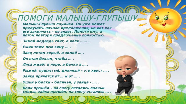 Помоги Малышу-Глупышу Малыш-Глупыш поумнел. Он уже может придумать начало предложения, но вот как его закончить – не знает. Помоги ему, а потом повтори предложение полностью. Зимой медведь спит, а волк …… . Ёжик тоже всю зиму … . Заяц летом серый, а зимой … . Он стал белым, чтобы … . Лиса живёт в норе, а белка в … . Рыжий, пушистый, длинный – это хвост … . Зайка прячется от … и от … . Ушки у белки – беличьи, у зайца - …. . Волк прошёл – на снегу остались волчьи следы, зайка прошёл, на снегу остались … . 